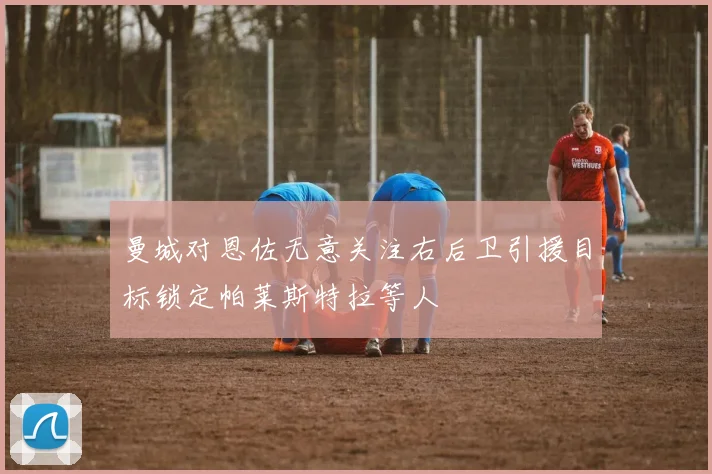 曼城对恩佐无意关注右后卫引援目标锁定帕莱斯特拉等人