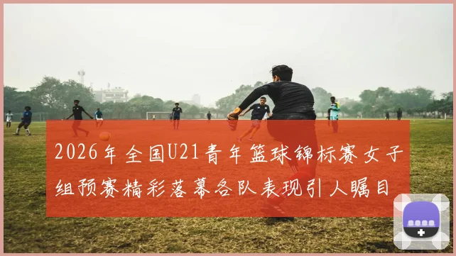 2026年全国U21青年篮球锦标赛女子组预赛精彩落幕各队表现引人瞩目