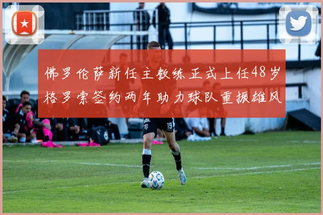 佛罗伦萨新任主教练正式上任48岁格罗索签约两年助力球队重振雄风