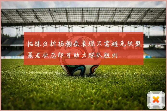 拓媒分析杨瀚森表现只需避免联盟最差状态即可助力球队胜利