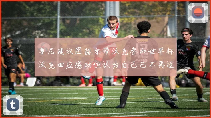 鲁尼建议图赫尔带沃克参加世界杯沃克回应感动但认为自己已不再适合