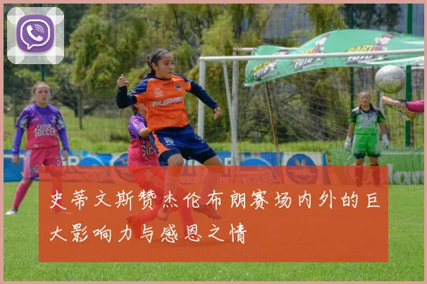 史蒂文斯赞杰伦布朗赛场内外的巨大影响力与感恩之情