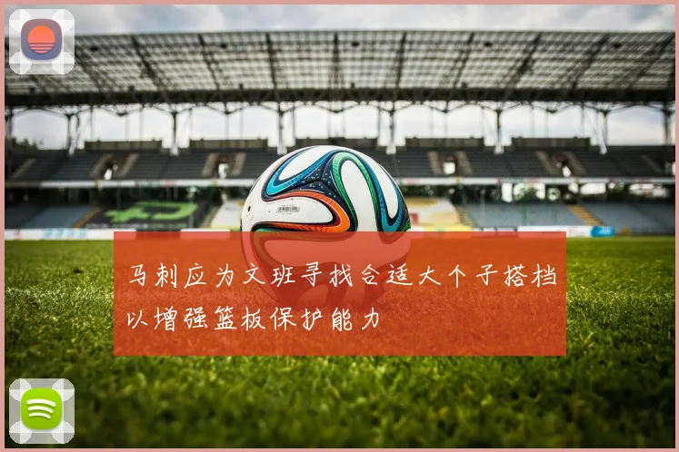 马刺应为文班寻找合适大个子搭档以增强篮板保护能力