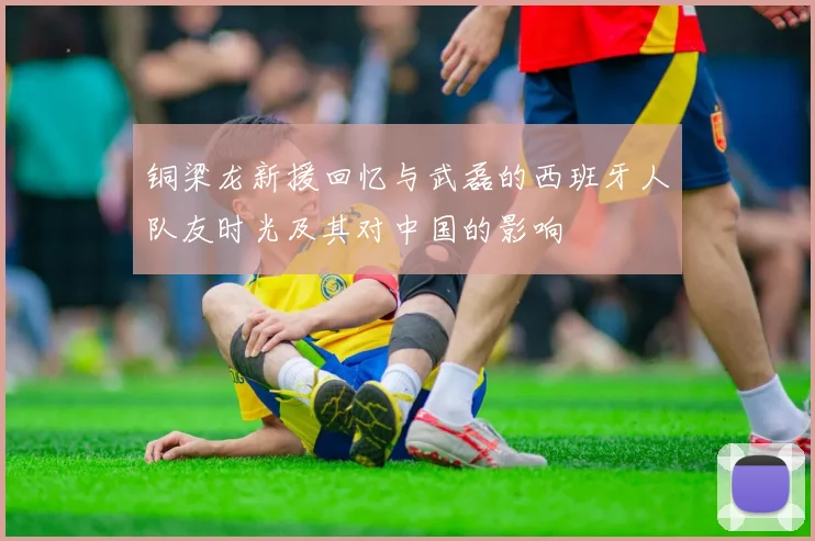 铜梁龙新援回忆与武磊的西班牙人队友时光及其对中国的影响