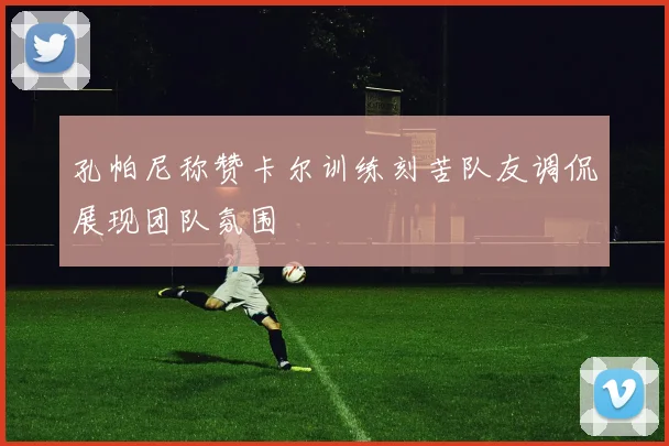 孔帕尼称赞卡尔训练刻苦队友调侃展现团队氛围