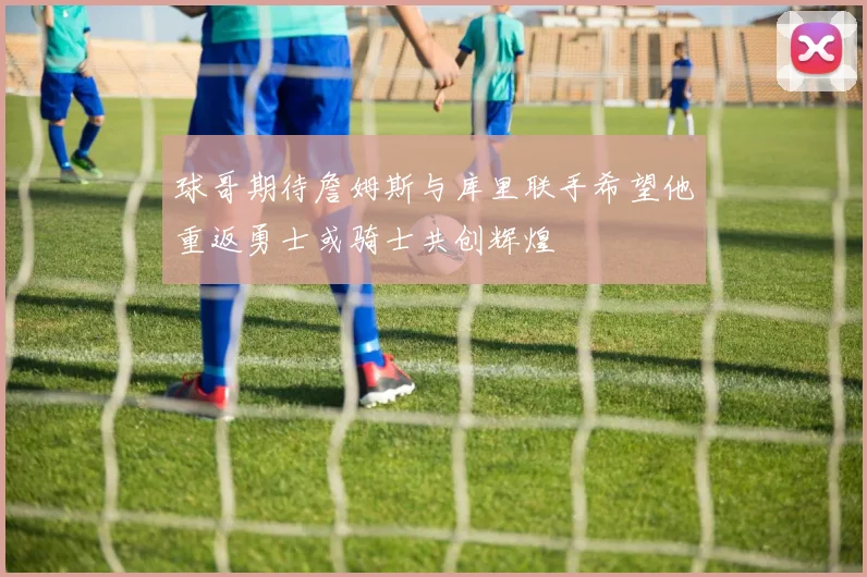 球哥期待詹姆斯与库里联手希望他重返勇士或骑士共创辉煌