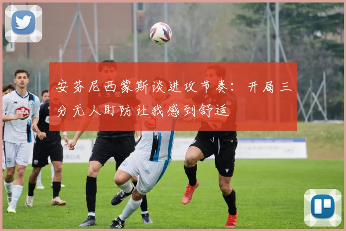 安芬尼西蒙斯谈进攻节奏：开局三分无人盯防让我感到舒适