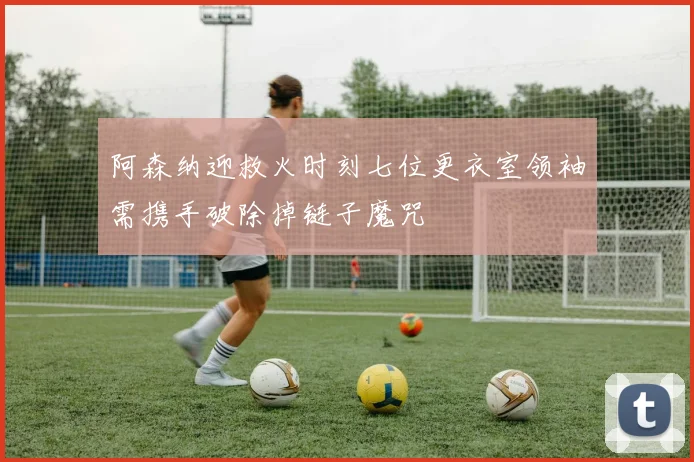 阿森纳迎救火时刻七位更衣室领袖需携手破除掉链子魔咒
