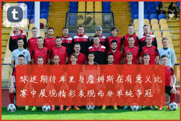 球迷期待库里与詹姆斯在有意义比赛中展现精彩表现而非单纯争冠
