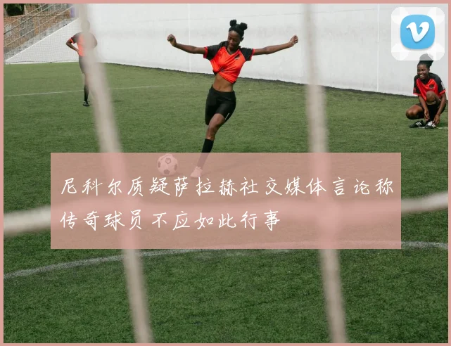 尼科尔质疑萨拉赫社交媒体言论称传奇球员不应如此行事