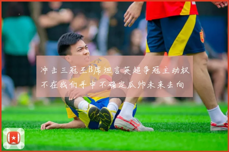 冲击三冠王B席坦言英超争冠主动权不在我们手中不确定瓜帅未来去向