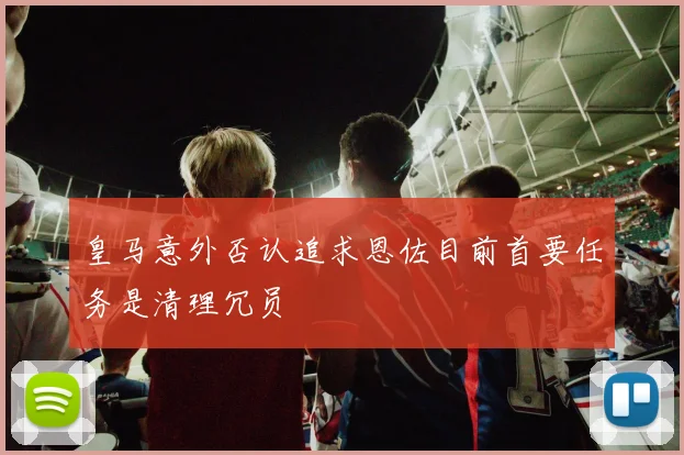 皇马意外否认追求恩佐目前首要任务是清理冗员