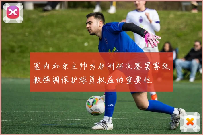 塞内加尔主帅为非洲杯决赛罢赛致歉强调保护球员权益的重要性