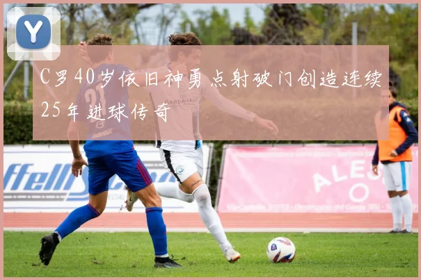 C罗40岁依旧神勇点射破门创造连续25年进球传奇