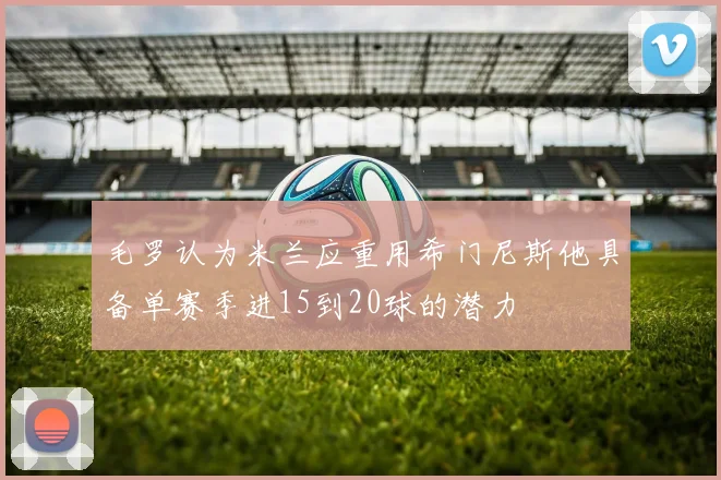 毛罗认为米兰应重用希门尼斯他具备单赛季进15到20球的潜力