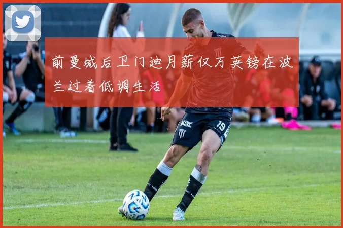 前曼城后卫门迪月薪仅万英镑在波兰过着低调生活
