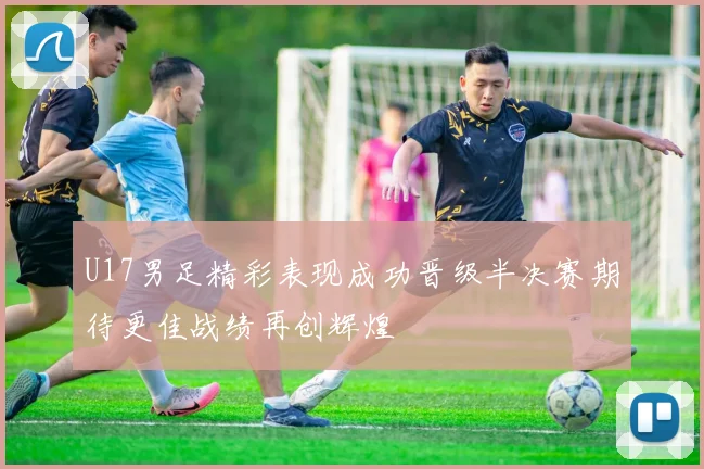 U17男足精彩表现成功晋级半决赛期待更佳战绩再创辉煌