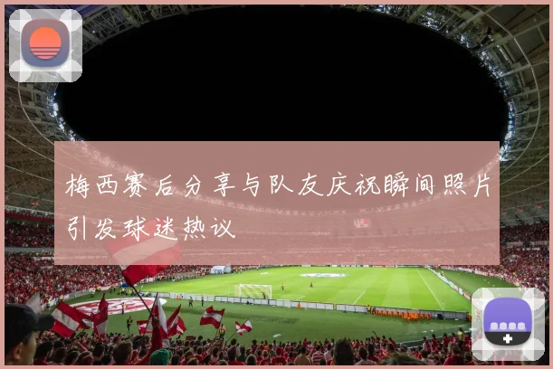 梅西赛后分享与队友庆祝瞬间照片引发球迷热议