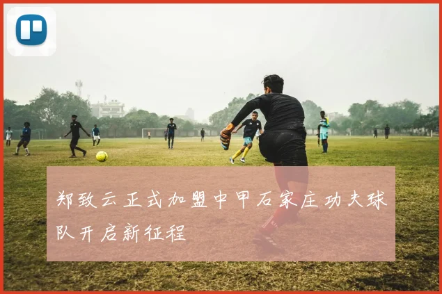郑致云正式加盟中甲石家庄功夫球队开启新征程