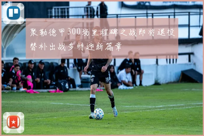 聚勒德甲300场里程碑之战即将退役替补出战多特迎新篇章