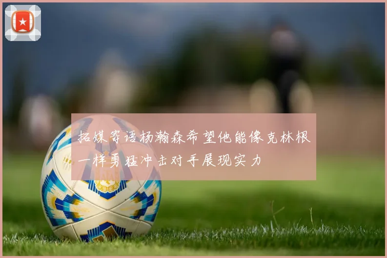 拓媒寄语杨瀚森希望他能像克林根一样勇猛冲击对手展现实力