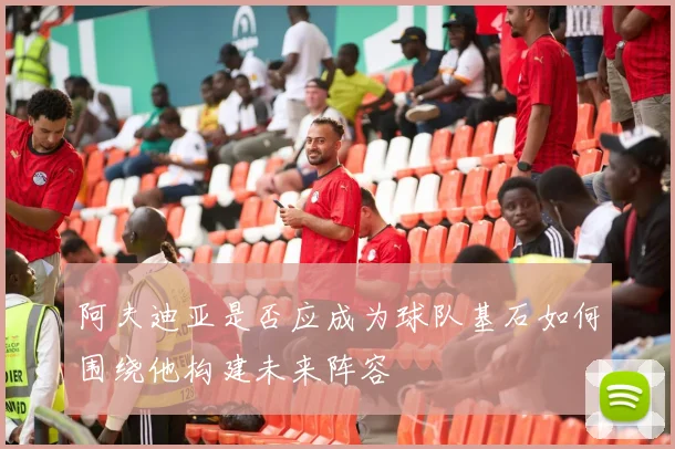 阿夫迪亚是否应成为球队基石如何围绕他构建未来阵容
