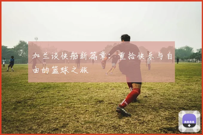 加兰谈快船新篇章：重拾快乐与自由的篮球之旅
