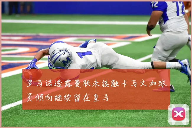 罗马诺透露曼联未接触卡马文加球员倾向继续留在皇马
